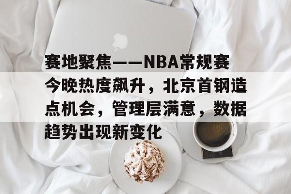 赛地聚焦——NBA常规赛今晚热度飙升，北京首钢造点机会，管理层满意，数据趋势出现新变化的简单介绍